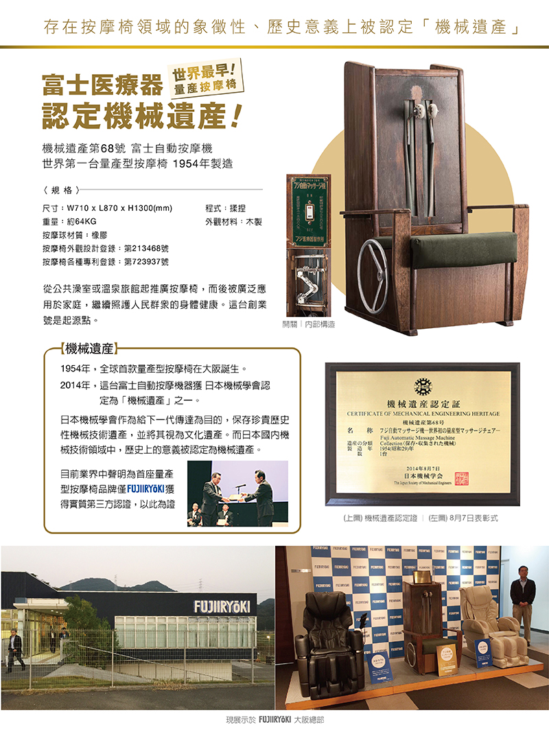 1954年，全球首款量產型按摩椅在大阪誕生。2014年，這台富士自動按摩機器獲 日本機械學會認定為「機械遺產」之一。|日本機械學會作為給下一代傳達為目的，保存珍貴歷史性機械技術遺產，並將其視為文化遺產。而日本國內機械技術領域中，歷史上的意義被認定為機械遺產。目前業界中聲明為首座量產型按摩椅品牌僅FUJIIRYOKI獲得實質第三方認證，以此為證|